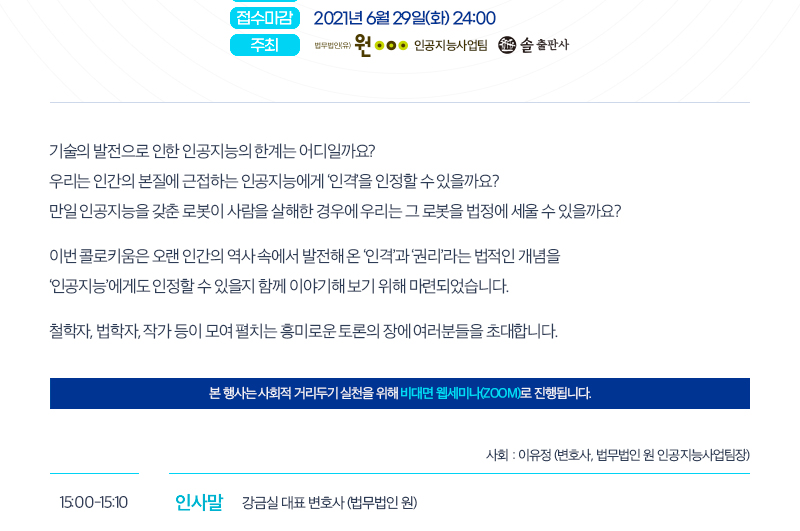 접수마감 2021년 6월 29일(화) 24:00 주최 법무법인 원 인공지능사업팀, 솔 출판사 기술의 발전으로 인한 인공지능의 한계는 어디일까요? 우리는 인간의 본질에 근접하는 인공지능에게 ‘인격’을 인정할 수 있을까요? 만일 인공지능을 갖춘 로봇이 사람을 살해한 경우에 우리는 그 로봇을 법정에 세울 수 있을까요? 이번 콜로키움은 오랜 인간의 역사 속에서 발전해 온 ‘인격’과 ‘권리’라는 법적인 개념을‘인공지능’에게도 인정할 수 있을지 함께 이야기해 보기 위해 마련되었습니다. 철학자, 법학자, 작가 등이 모여 펼치는 흥미로운 토론의 장에 여러분들을 초대합니다.본 행사는 사회적 거리두기 실천을 위해 비대면 웹세미나(ZOOM)로 진행됩니다. 사회 : 이유정 (변호사, 법무법인 원 인공지능사업팀장) 15:00-15:10 인사말 강금실 대표 변호사 (법무법인 원)