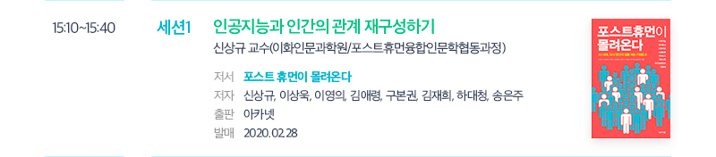 15:10~15:40 세션1 인공지능과 인간의 관계 재구성하기 신상규 교수(이화인문과학원/포스트휴먼융합인문학협동과정) 저서 포스트 휴먼이 몰려온다 저자 신상규, 이상욱, 이영의, 김애령, 구본권, 김재희, 하대청, 송은주 출판 아카넷 발매 2020.02.28 포스트 휴먼이 몰려온다