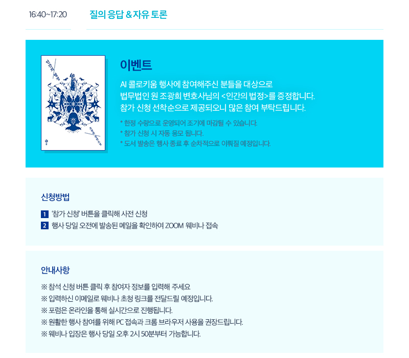16:40~17:20 질의 응답 & 자유 토론 이벤트 AI 콜로키움 행사에 참여해주신 분들을 대상으로 법무법인 원 조광희 변호사님의 <인간의 법정>를 증정합니다. 참가 신청 선착순으로 제공되오니 많은 참여 부탁드립니다. * 한정 수량으로 운영되어 조기에 마감될 수 있습니다. * 참가 신청 시 자동 응모 됩니다. * 도서 발송은 행사 종료 후 순차적으로 이뤄질 예정입니다. 신청방법 1.‘참가 신청’ 버튼을 클릭해 사전 신청 2.행사 당일 오전에 발송된 메일을 확인하여 ZOOM 웨비나 접속 안내사항 ※ 참석 신청 버튼 클릭 후 참여자 정보를 입력해 주세요 ※ 입력하신 이메일로 웨비나 초청 링크를 전달드릴 예정입니다. ※ 포럼은 온라인을 통해 실시간으로 진행됩니다. ※ 원활한 행사 참여를 위해 PC 접속과 크롬 브라우저 사용을 권장드립니다. ※ 웨비나 입장은 행사 당일 오후 2시 50분부터 가능합니다.