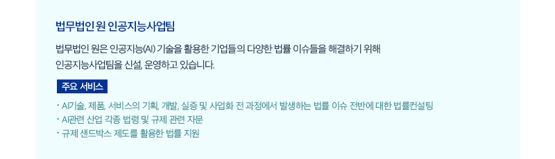 법무법인 원 인공지능사업팀 법무법인 원은 인공지능(AI) 기술을 활용한 기업들의 다양한 법률 이슈들을 해결하기 위해 인공지능사업팀을 신설, 운영하고 있습니다. 주요 서비스 ㆍAI기술, 제품, 서비스의 기획, 개발, 실증 및 사업화 전 과정에서 발생하는 법률 이슈 전반에 대한 법률컨설팅 ㆍAI관련 산업 각종 법령 및 규제 관련 자문 ㆍ규제 샌드박스 제도를 활용한 법률 지원